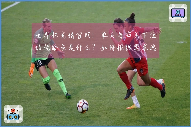 世界杯竞猜官网：单关与串关下注的优缺点是什么？如何根据需求选择？