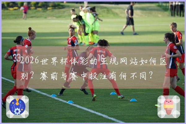 2026世界杯体彩的正规网站如何区别？赛前与赛中投注有何不同？
