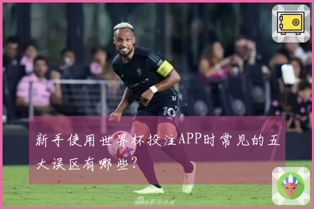 新手使用世界杯投注APP时常见的五大误区有哪些？