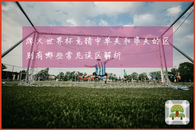 烽火世界杯竞猜中单关和串关的区别有哪些常见误区解析